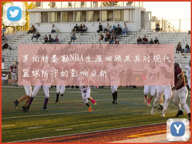 罗伯特泰勒NBA生涯回顾及其对现代篮球防守的影响分析