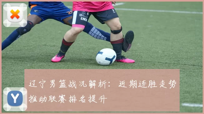 辽宁男篮战况解析：近期连胜走势推动联赛排名提升