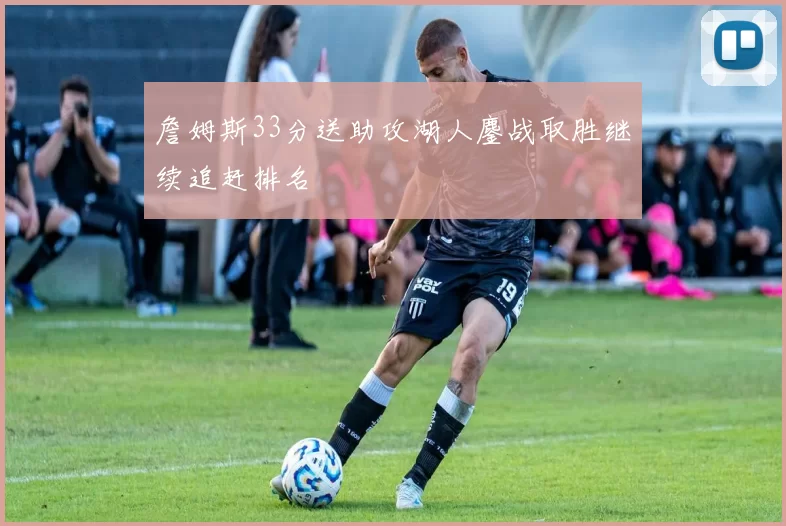 詹姆斯33分送助攻湖人鏖战取胜继续追赶排名