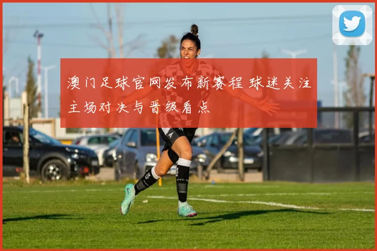 澳门足球官网发布新赛程 球迷关注主场对决与晋级看点