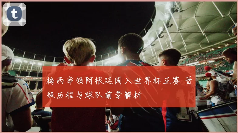 梅西率领阿根廷闯入世界杯正赛 晋级历程与球队前景解析