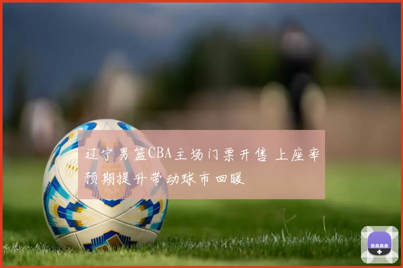 辽宁男篮CBA主场门票开售 上座率预期提升带动球市回暖