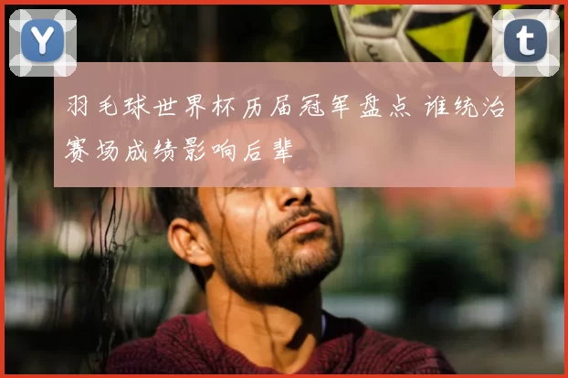 羽毛球世界杯历届冠军盘点 谁统治赛场成绩影响后辈