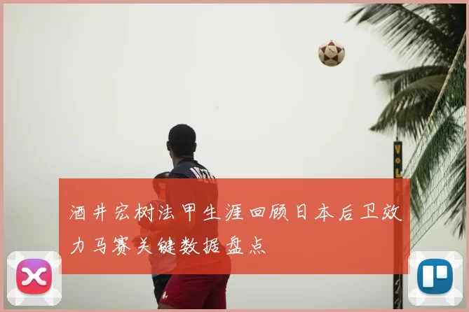 酒井宏树法甲生涯回顾日本后卫效力马赛关键数据盘点