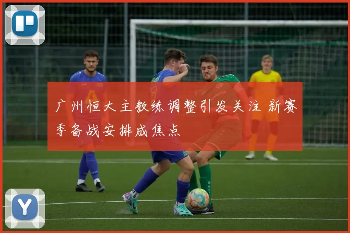 广州恒大主教练调整引发关注 新赛季备战安排成焦点