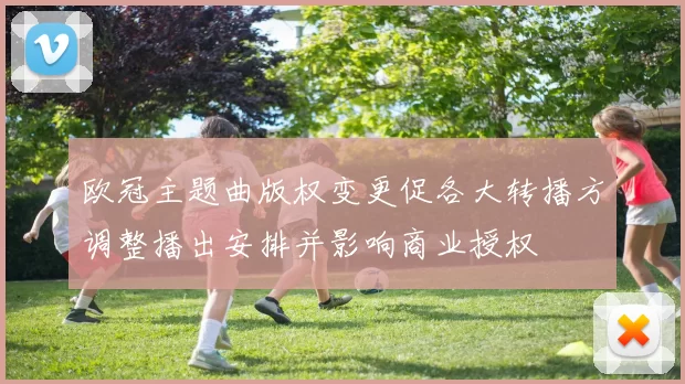 欧冠主题曲版权变更促各大转播方调整播出安排并影响商业授权