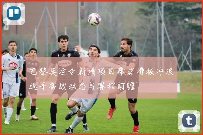 巴黎奥运会新增项目攀岩滑板冲浪选手备战动态与赛程前瞻