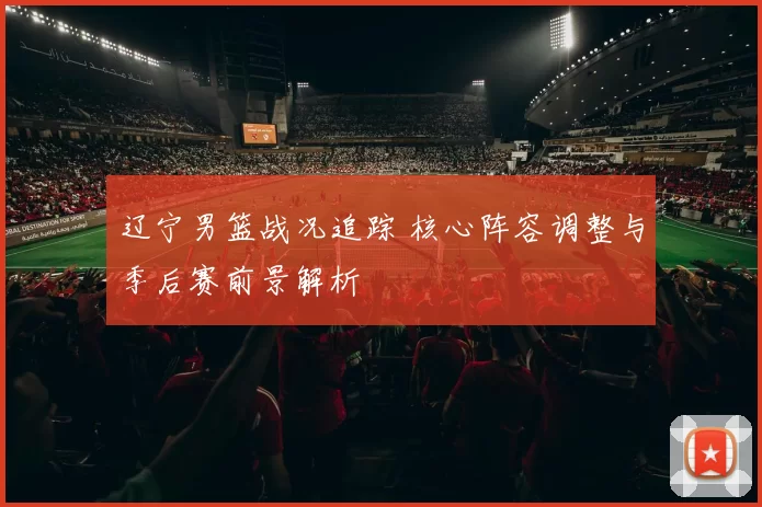 辽宁男篮战况追踪 核心阵容调整与季后赛前景解析