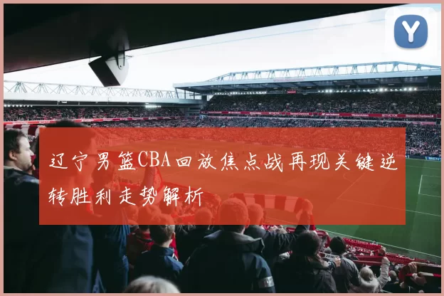 辽宁男篮CBA回放焦点战再现关键逆转胜利走势解析