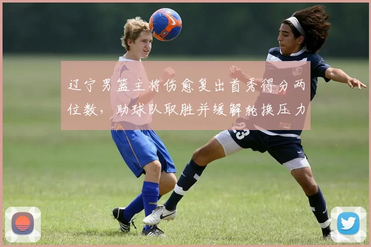 辽宁男篮主将伤愈复出首秀得分两位数，助球队取胜并缓解轮换压力