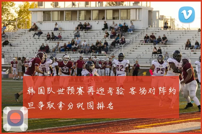 韩国队世预赛再迎考验 客场对阵约旦争取拿分巩固排名