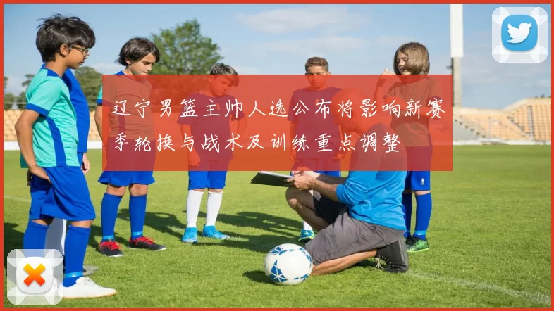 辽宁男篮主帅人选公布将影响新赛季轮换与战术及训练重点调整