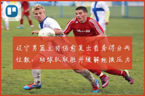 辽宁男篮主将伤愈复出首秀得分两位数，助球队取胜并缓解轮换压力