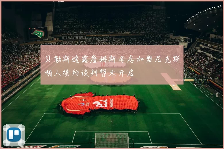 贝勒斯透露詹姆斯考虑加盟尼克斯湖人续约谈判暂未开启