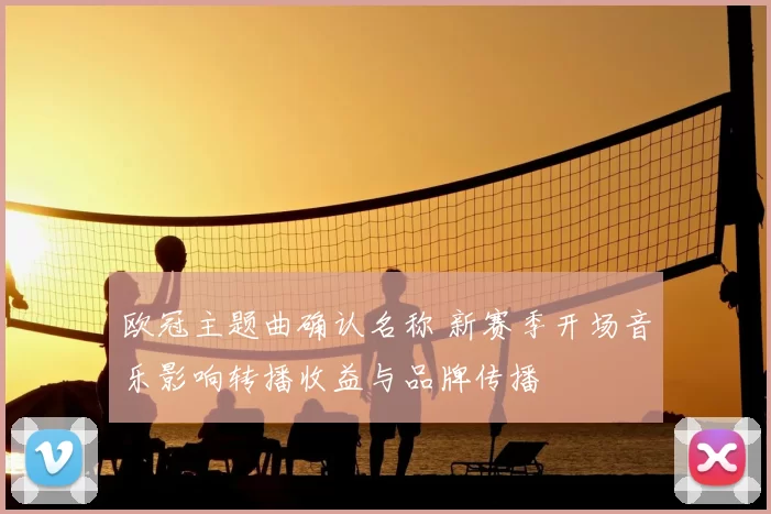 欧冠主题曲确认名称 新赛季开场音乐影响转播收益与品牌传播