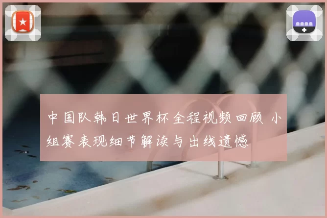 中国队韩日世界杯全程视频回顾 小组赛表现细节解读与出线遗憾