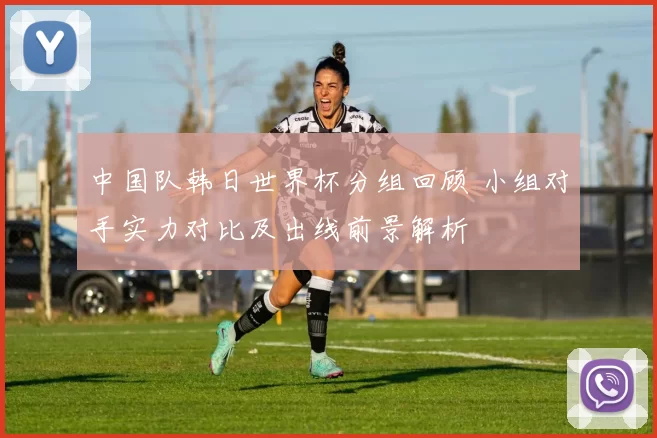 中国队韩日世界杯分组回顾 小组对手实力对比及出线前景解析