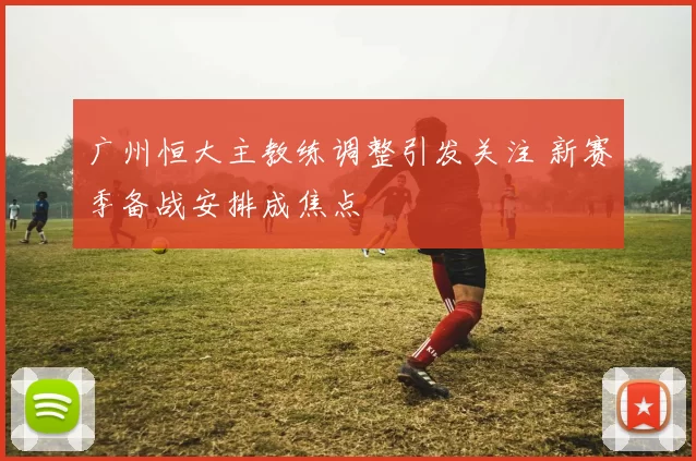 广州恒大主教练调整引发关注 新赛季备战安排成焦点