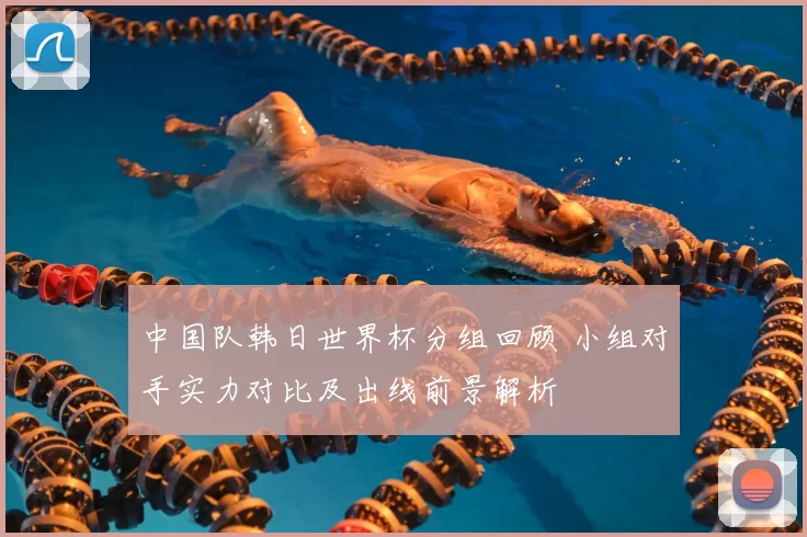 中国队韩日世界杯分组回顾 小组对手实力对比及出线前景解析