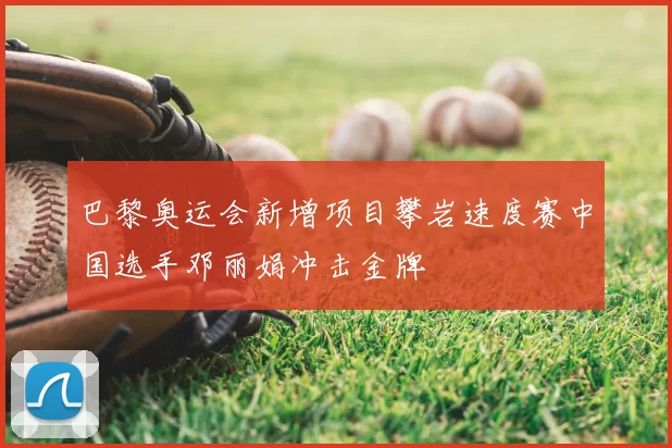 巴黎奥运会新增项目攀岩速度赛中国选手邓丽娟冲击金牌