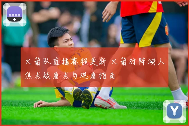 火箭队直播赛程更新 火箭对阵湖人焦点战看点与观看指南