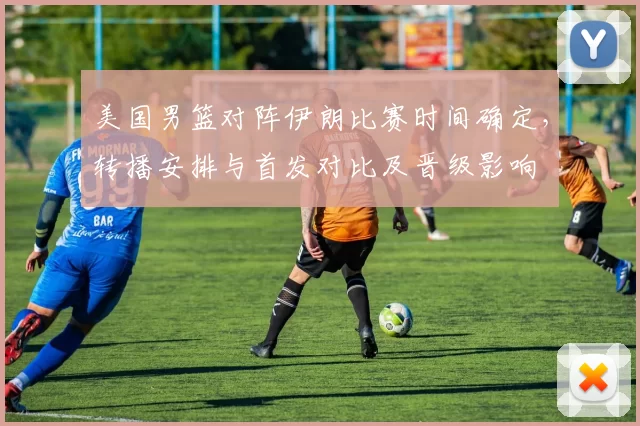 美国男篮对阵伊朗比赛时间确定,转播安排与首发对比及晋级影响
