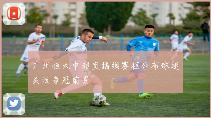 广州恒大中超直播线赛程公布球迷关注争冠前景