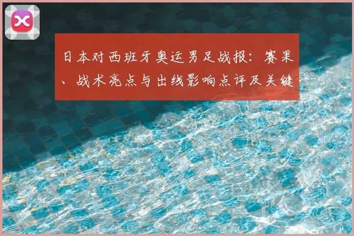 日本对西班牙奥运男足战报：赛果、战术亮点与出线影响点评及关键球员表现