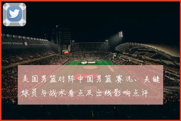 美国男篮对阵中国男篮 赛况、关键球员与战术看点及出线影响点评