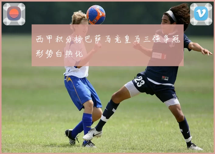 西甲积分榜巴萨马竞皇马三强争冠形势白热化