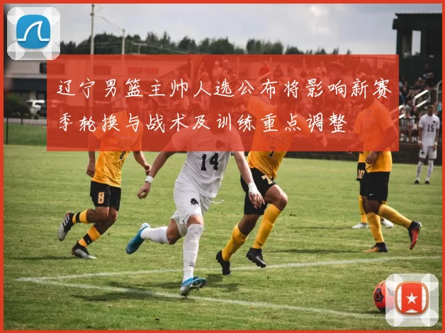 辽宁男篮主帅人选公布将影响新赛季轮换与战术及训练重点调整