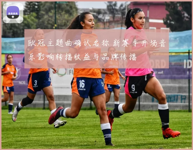 欧冠主题曲确认名称 新赛季开场音乐影响转播收益与品牌传播
