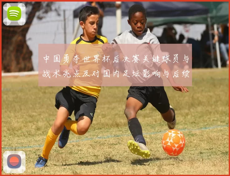 中国勇夺世界杯后决赛关键球员与战术亮点及对国内足坛影响与后续备战方向