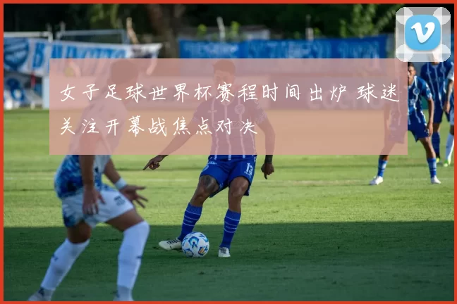 女子足球世界杯赛程时间出炉 球迷关注开幕战焦点对决