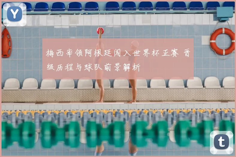 梅西率领阿根廷闯入世界杯正赛 晋级历程与球队前景解析