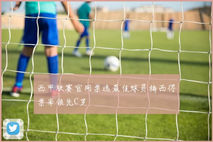 西甲联赛官网票选最佳球员梅西得票率领先C罗