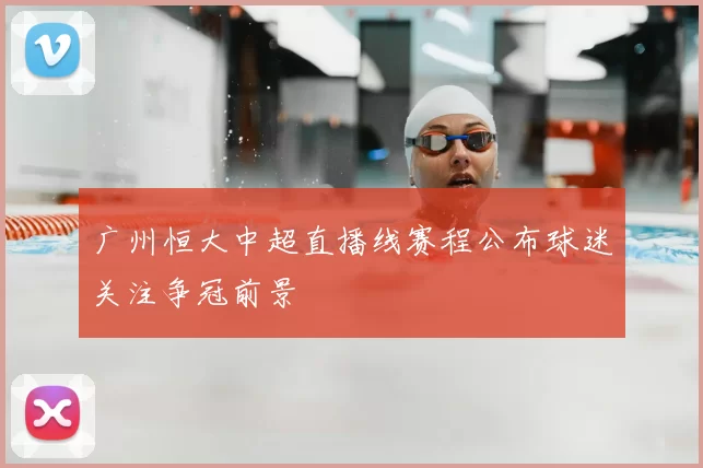 广州恒大中超直播线赛程公布球迷关注争冠前景