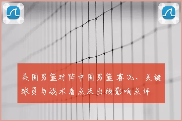 美国男篮对阵中国男篮 赛况、关键球员与战术看点及出线影响点评