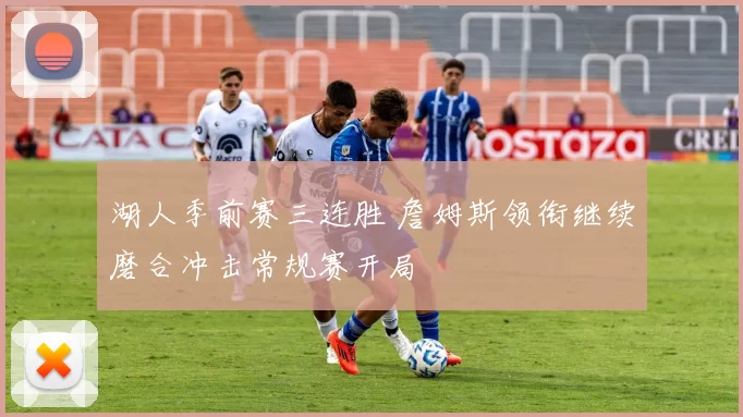 湖人季前赛三连胜 詹姆斯领衔继续磨合冲击常规赛开局