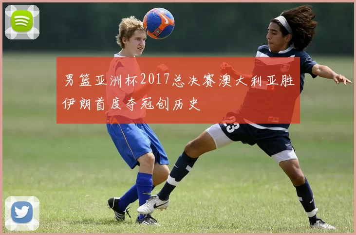 男篮亚洲杯2017总决赛澳大利亚胜伊朗首度夺冠创历史