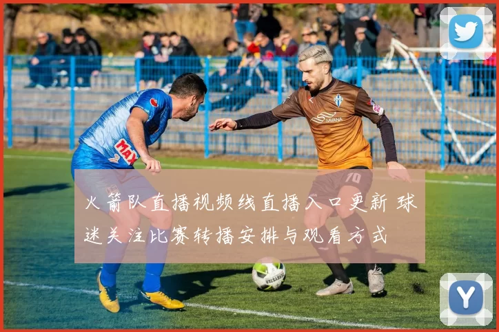 火箭队直播视频线直播入口更新 球迷关注比赛转播安排与观看方式